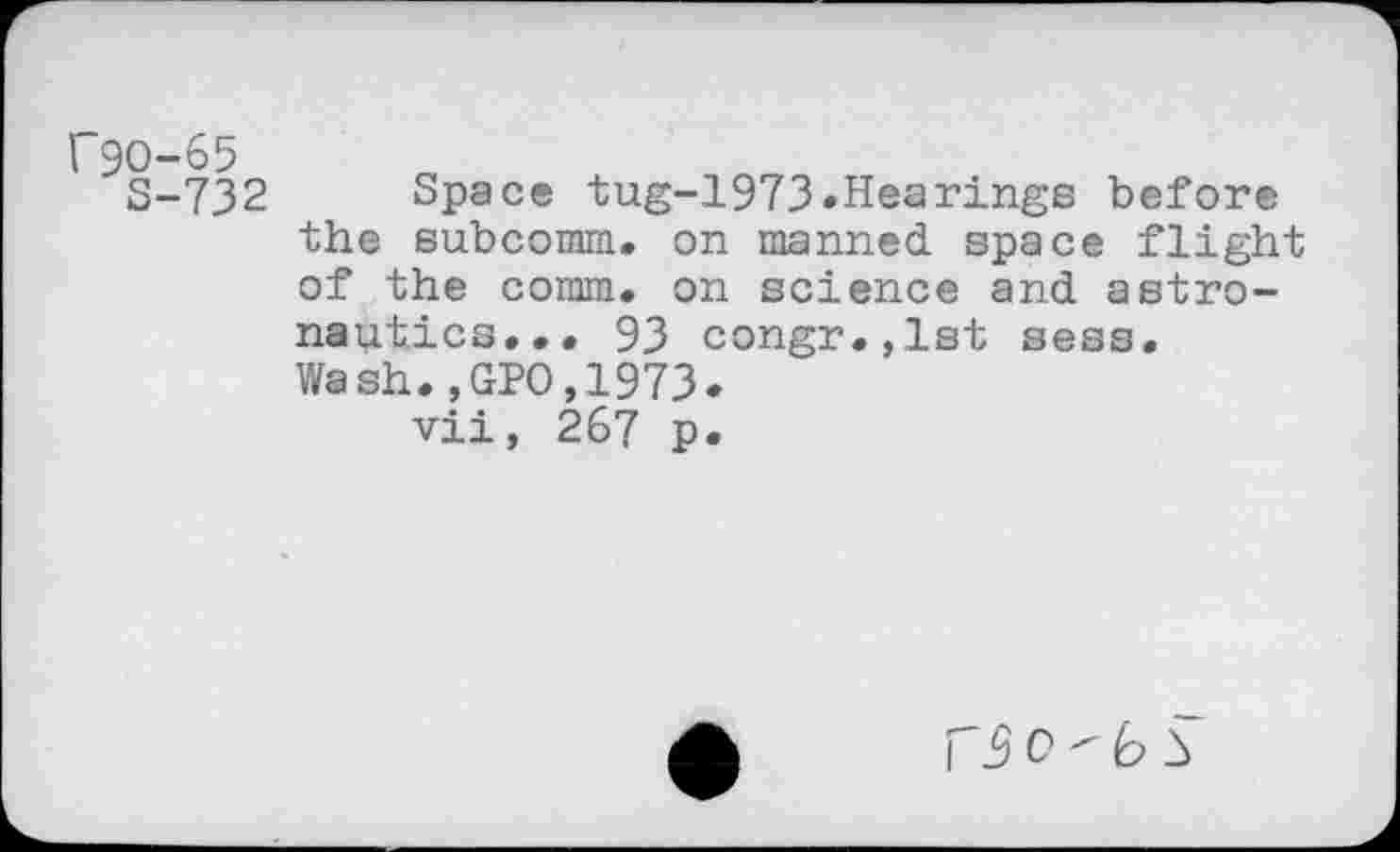 ﻿r9O-65
S-732 Space tug-1973»Hearings before the eubcomm. on manned space flight of the comm, on science and astronautics... 93 congr.,lst sess. Wash.,GPO,1973»
vii, 267 p.
c " b S